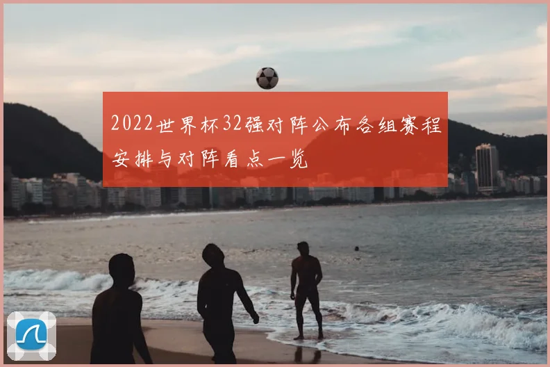 2022世界杯32强对阵公布各组赛程安排与对阵看点一览