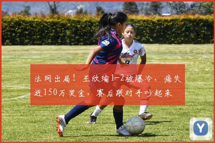 法网出局!王欣瑜1-2被爆冷,痛失近150万奖金,赛后跟对手吵起来