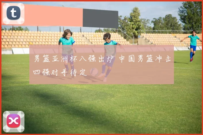男篮亚洲杯八强出炉 中国男篮冲击四强对手待定