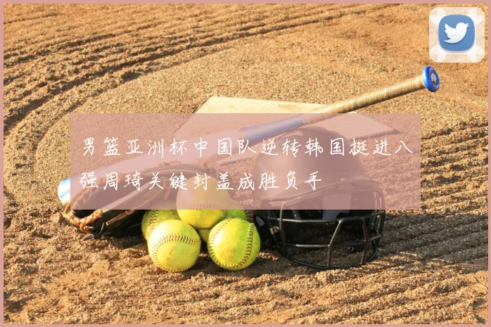 男篮亚洲杯中国队逆转韩国挺进八强周琦关键封盖成胜负手