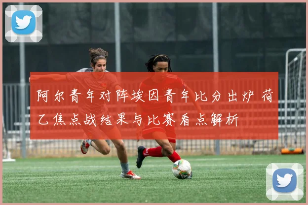 阿尔青年对阵埃因青年比分出炉 荷乙焦点战结果与比赛看点解析