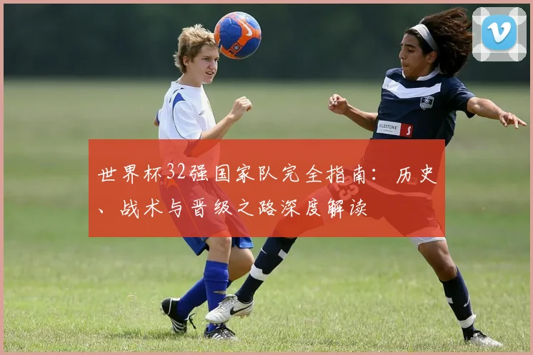世界杯32强国家队完全指南:历史、战术与晋级之路深度解读