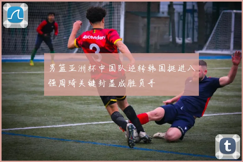 男篮亚洲杯中国队逆转韩国挺进八强周琦关键封盖成胜负手