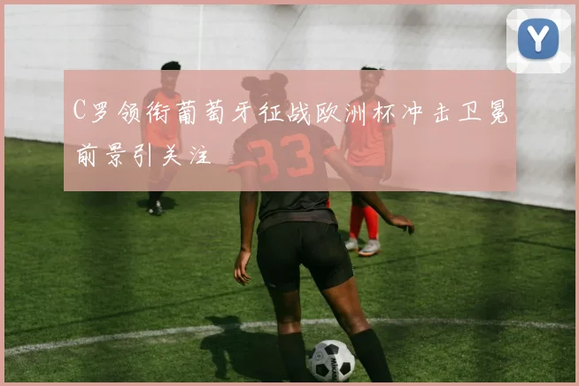 C罗领衔葡萄牙征战欧洲杯冲击卫冕前景引关注