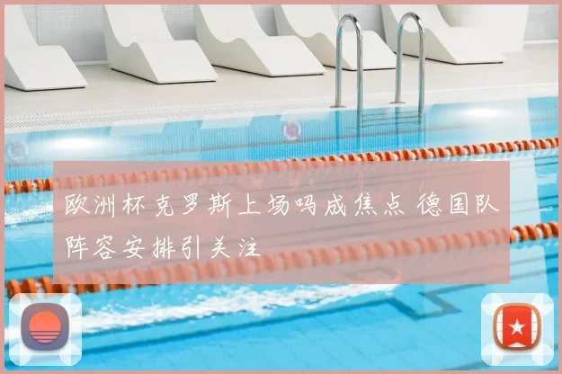 欧洲杯克罗斯上场吗成焦点 德国队阵容安排引关注