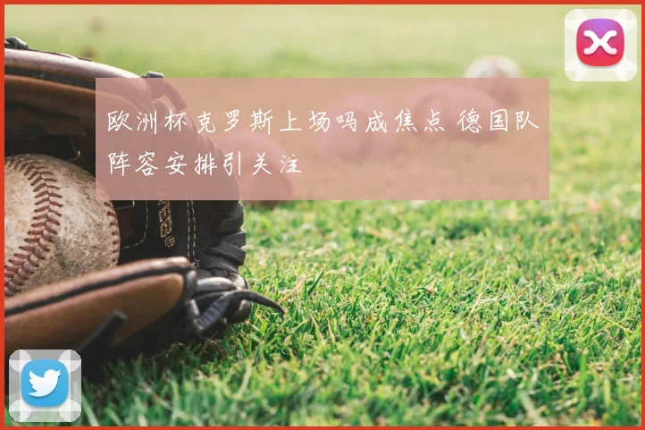 欧洲杯克罗斯上场吗成焦点 德国队阵容安排引关注