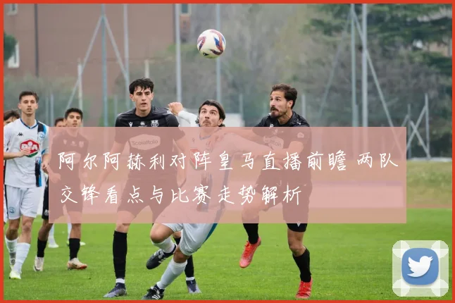 阿尔阿赫利对阵皇马直播前瞻 两队交锋看点与比赛走势解析
