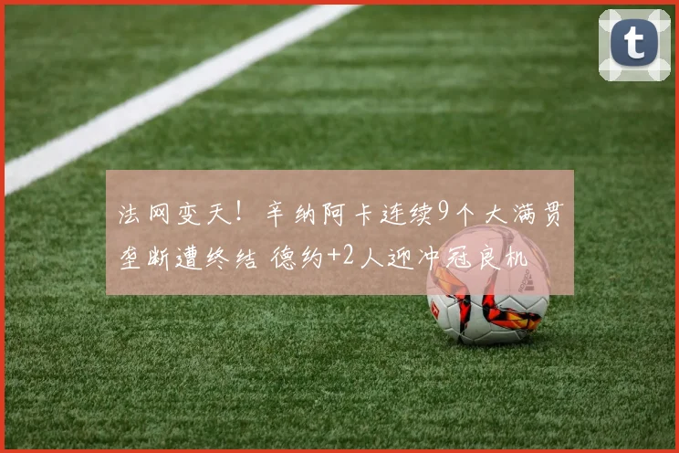 法网变天!辛纳阿卡连续9个大满贯垄断遭终结 德约+2人迎冲冠良机