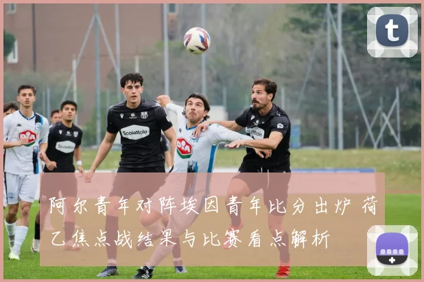 阿尔青年对阵埃因青年比分出炉 荷乙焦点战结果与比赛看点解析