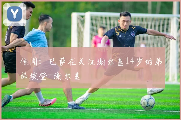 传闻：巴萨在关注谢尔基14岁的弟弟埃登-谢尔基