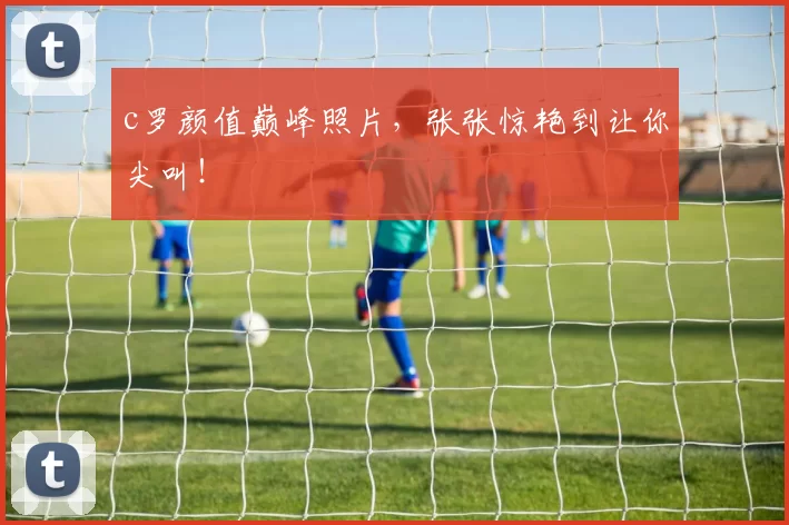 c罗颜值巅峰照片,张张惊艳到让你尖叫!