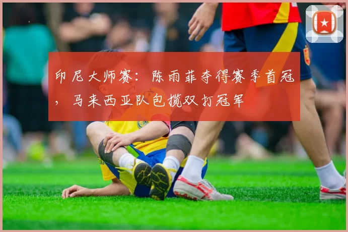 印尼大师赛:陈雨菲夺得赛季首冠,马来西亚队包揽双打冠军