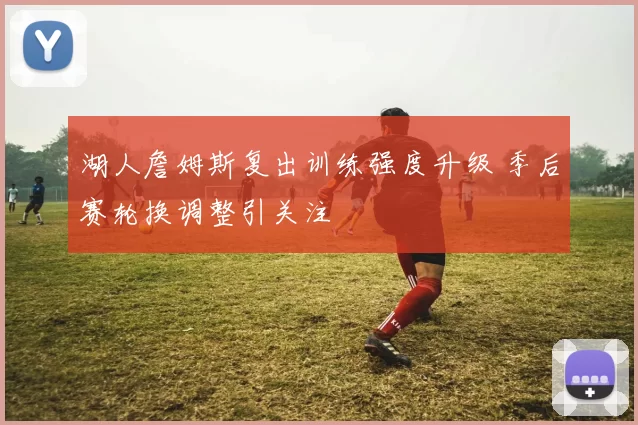 湖人詹姆斯复出训练强度升级 季后赛轮换调整引关注