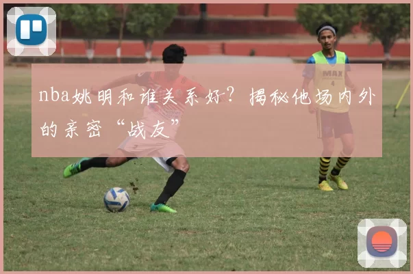 nba姚明和谁关系好？揭秘他场内外的亲密“战友”
