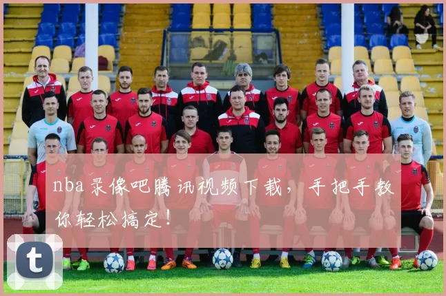 nba录像吧腾讯视频下载,手把手教你轻松搞定!