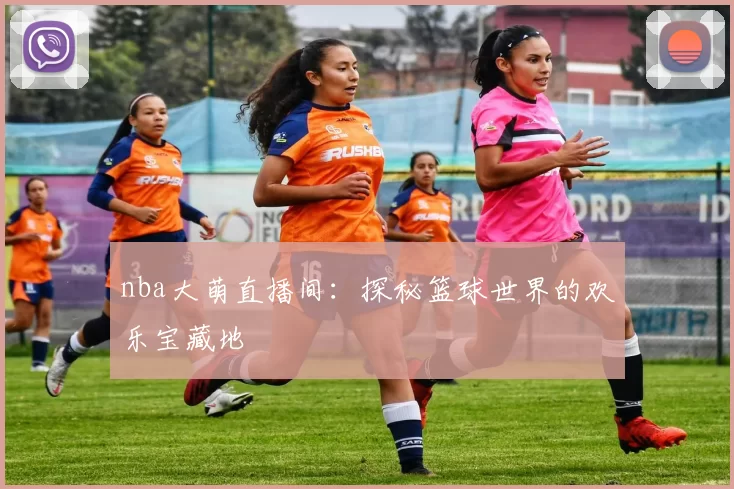 nba大萌直播间：探秘篮球世界的欢乐宝藏地