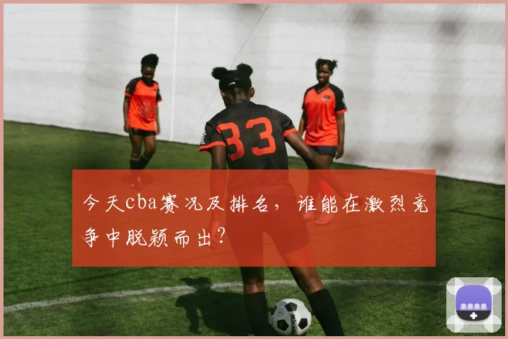 今天cba赛况及排名，谁能在激烈竞争中脱颖而出？
