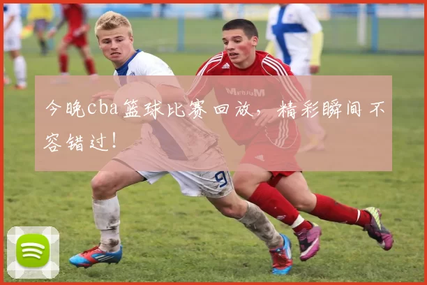 今晚cba篮球比赛回放，精彩瞬间不容错过！