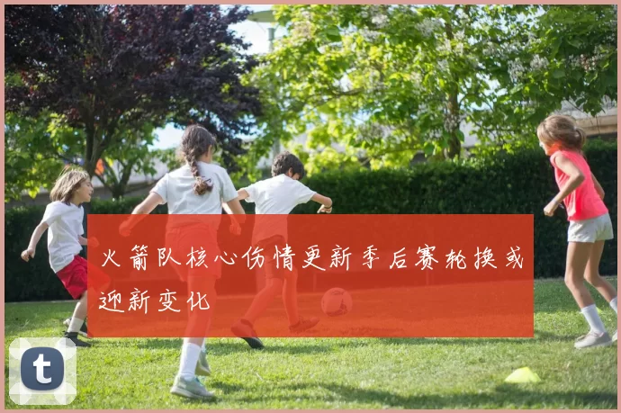 火箭队核心伤情更新季后赛轮换或迎新变化