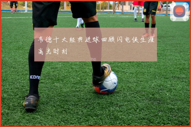 韦德十大经典进球回顾闪电侠生涯高光时刻