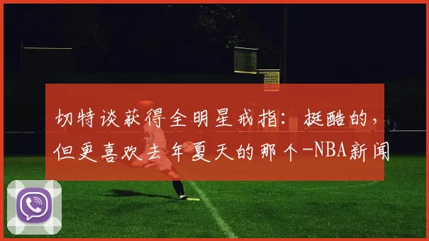 切特谈获得全明星戒指:挺酷的,但更喜欢去年夏天的那个-NBA新闻