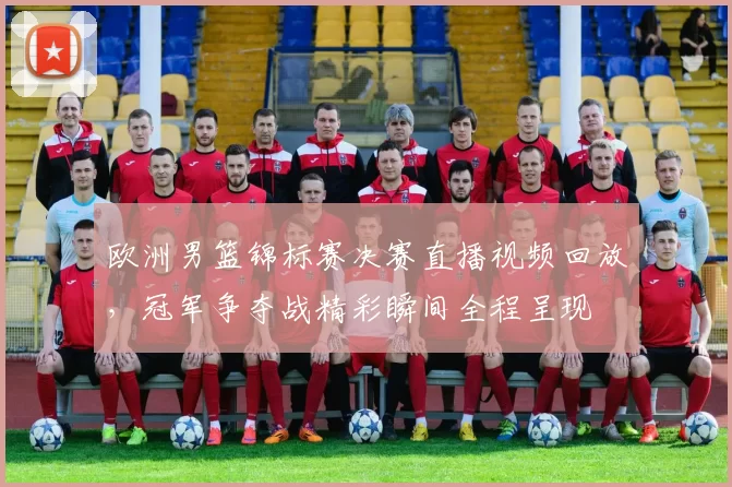 欧洲男篮锦标赛决赛直播视频回放，冠军争夺战精彩瞬间全程呈现