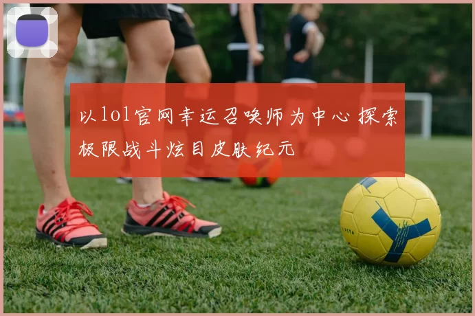 以lol官网幸运召唤师为中心 探索极限战斗炫目皮肤纪元