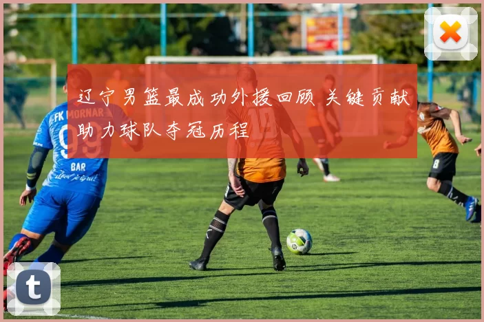 辽宁男篮最成功外援回顾 关键贡献助力球队夺冠历程