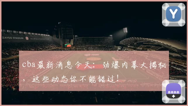 cba最新消息今天：劲爆内幕大揭秘，这些动态你不能错过！