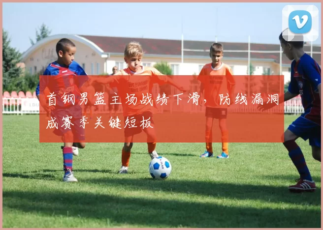 首钢男篮主场战绩下滑，防线漏洞成赛季关键短板