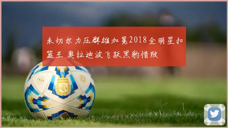米切尔力压群雄加冕2018全明星扣篮王 奥拉迪波飞跃黑豹惜败