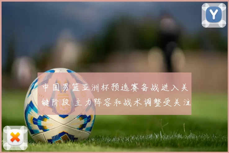 中国男篮亚洲杯预选赛备战进入关键阶段 主力阵容和战术调整受关注