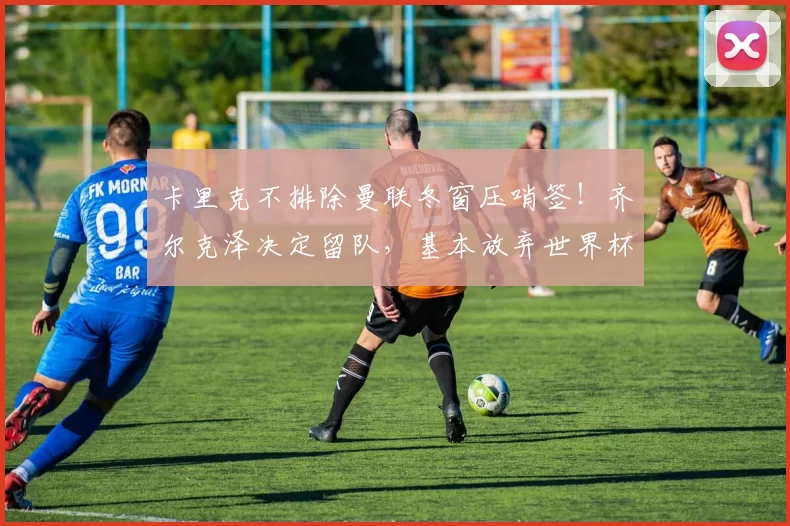 卡里克不排除曼联冬窗压哨签！齐尔克泽决定留队，基本放弃世界杯_比赛_富勒姆_欧冠