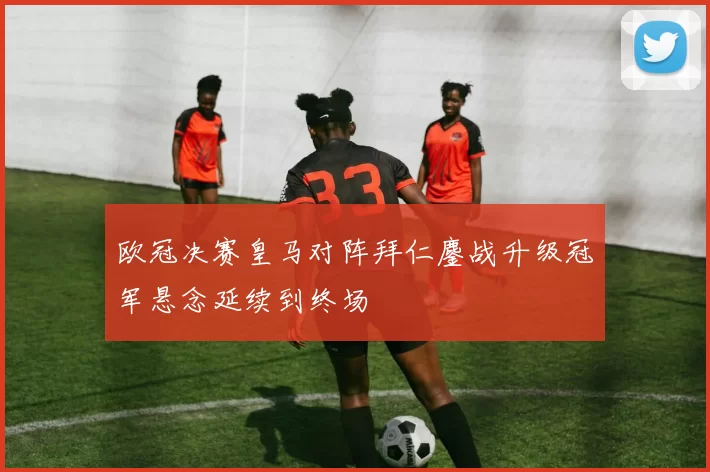 欧冠决赛皇马对阵拜仁鏖战升级冠军悬念延续到终场
