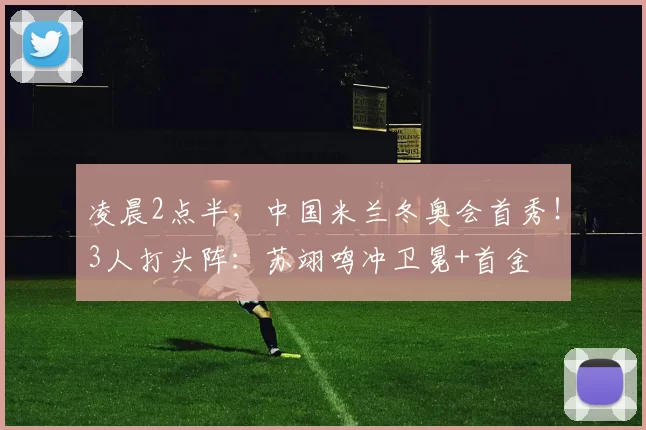 凌晨2点半,中国米兰冬奥会首秀!3人打头阵:苏翊鸣冲卫冕+首金