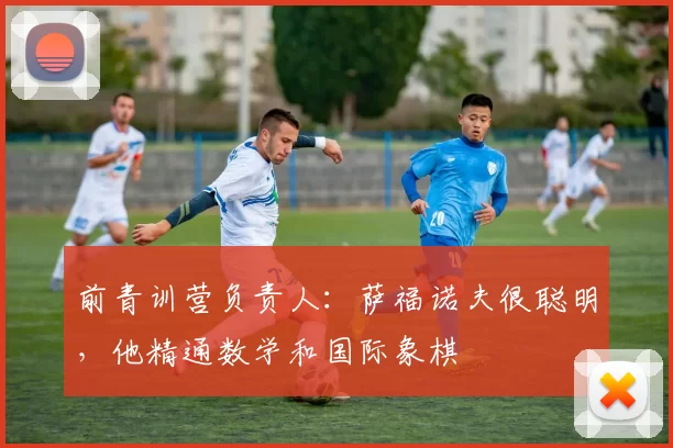 前青训营负责人：萨福诺夫很聪明，他精通数学和国际象棋