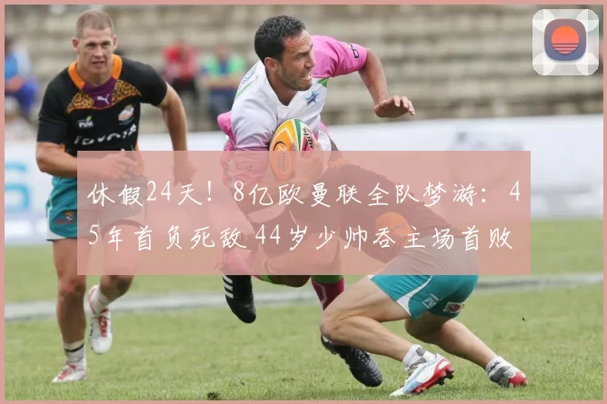 休假24天！8亿欧曼联全队梦游：45年首负死敌 44岁少帅吞主场首败