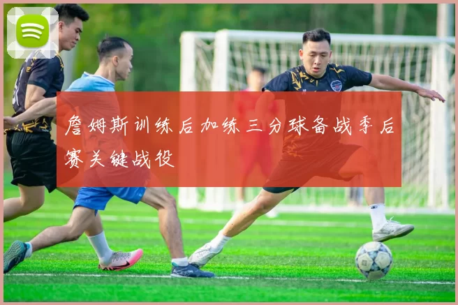 詹姆斯训练后加练三分球备战季后赛关键战役