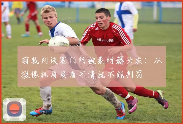 前裁判谈塞门约被泰特薅头发:从摄像机角度看不清就不能判罚