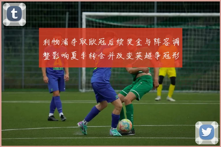 利物浦夺取欧冠后续奖金与阵容调整影响夏季转会并改变英超争冠形势