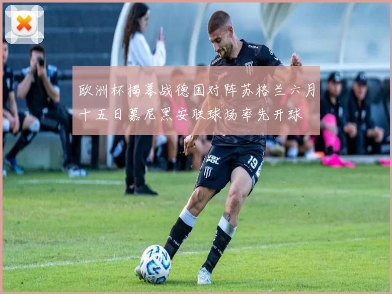 欧洲杯揭幕战德国对阵苏格兰六月十五日慕尼黑安联球场率先开球