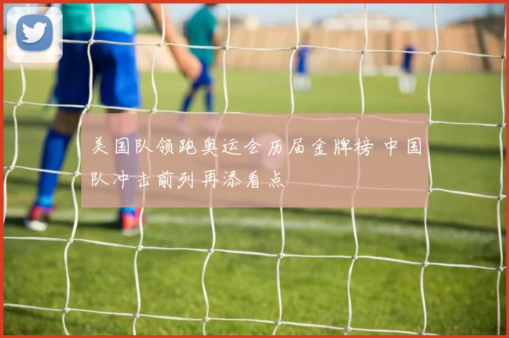 美国队领跑奥运会历届金牌榜 中国队冲击前列再添看点