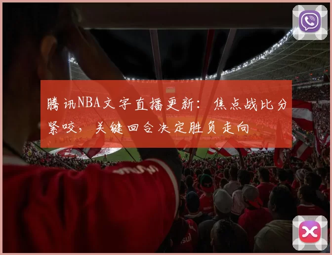腾讯NBA文字直播更新：焦点战比分紧咬，关键回合决定胜负走向