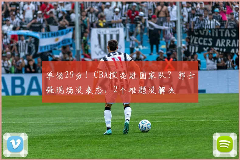 单场29分！CBA探花进国家队？郭士强现场没表态，2个难题没解决