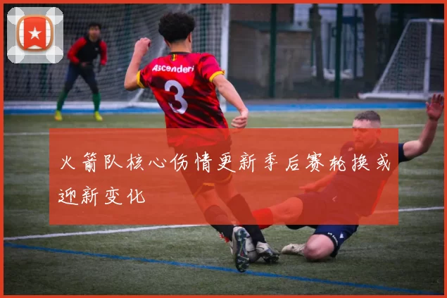 火箭队核心伤情更新季后赛轮换或迎新变化