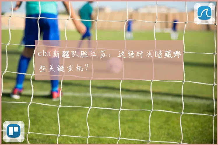 cba新疆队胜江苏，这场对决暗藏哪些关键玄机？