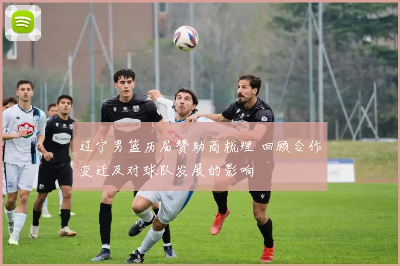 辽宁男篮历届赞助商梳理 回顾合作变迁及对球队发展的影响