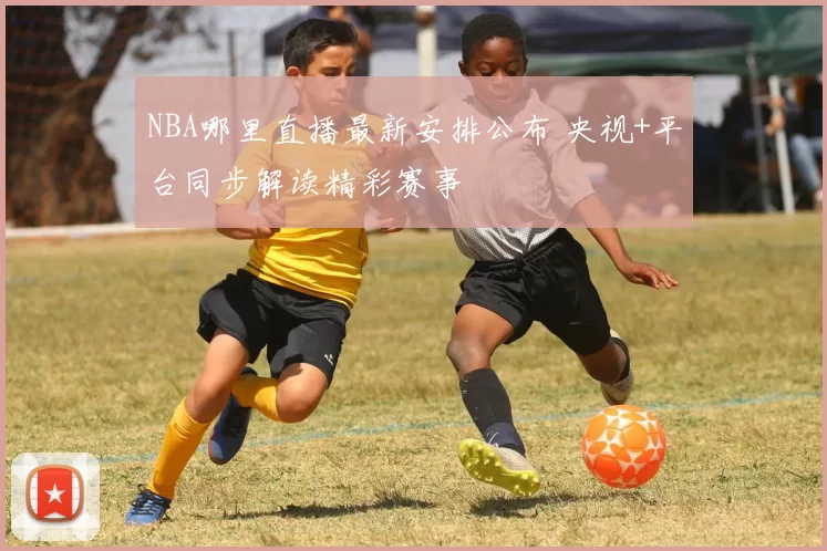 NBA哪里直播最新安排公布 央视+平台同步解读精彩赛事