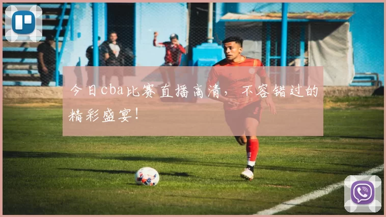 今日cba比赛直播高清，不容错过的精彩盛宴！