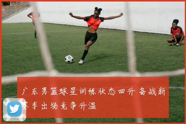 广东男篮球星训练状态回升 备战新赛季出场竞争升温
